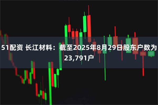 51配资 长江材料：截至2025年8月29日股东户数为23,791户