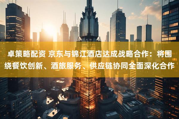 卓策略配资 京东与锦江酒店达成战略合作：将围绕餐饮创新、酒旅服务、供应链协同全面深化合作