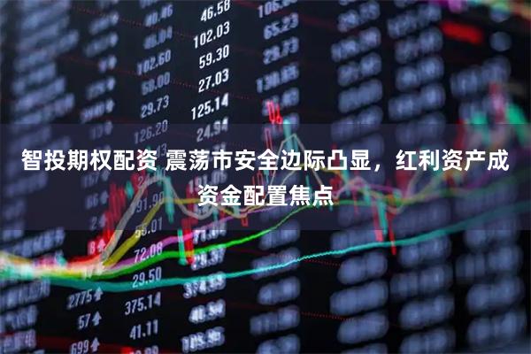 智投期权配资 震荡市安全边际凸显，红利资产成资金配置焦点