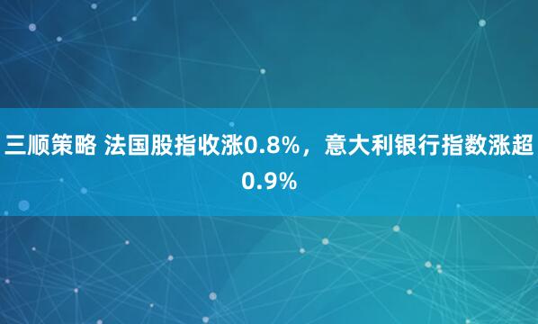 三顺策略 法国股指收涨0.8%，意大利银行指数涨超0.9%