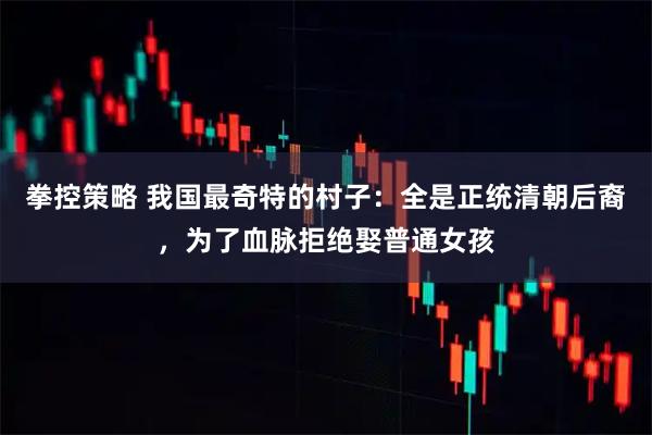 拳控策略 我国最奇特的村子：全是正统清朝后裔，为了血脉拒绝娶普通女孩