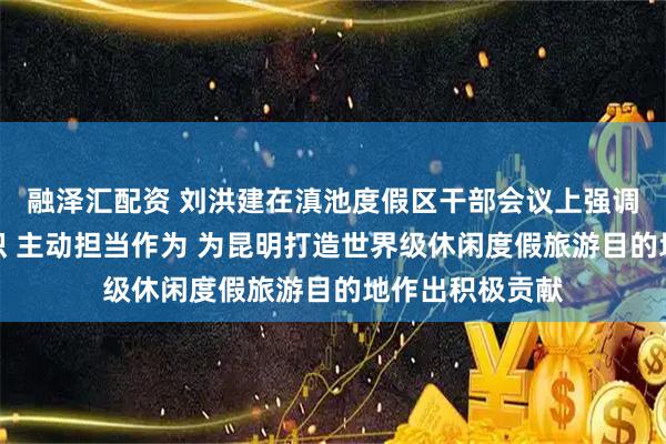 融泽汇配资 刘洪建在滇池度假区干部会议上强调：统一思想认识 主动担当作为 为昆明打造世界级休闲度假旅游目的地作出积极贡献