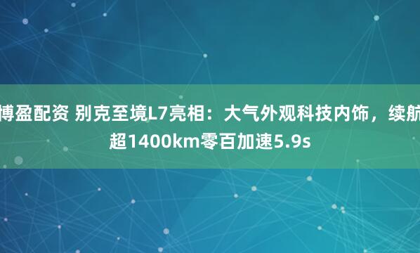 博盈配资 别克至境L7亮相：大气外观科技内饰，续航超1400km零百加速5.9s