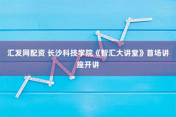 汇发网配资 长沙科技学院《智汇大讲堂》首场讲座开讲