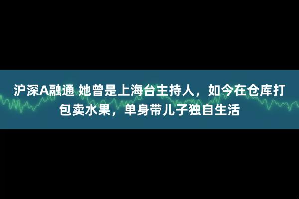 沪深A融通 她曾是上海台主持人，如今在仓库打包卖水果，单身带儿子独自生活