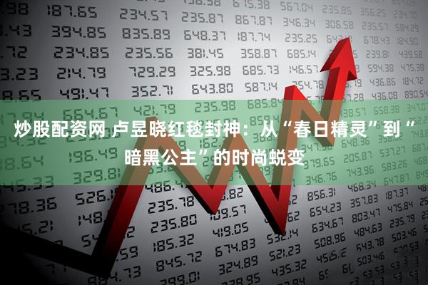 炒股配资网 卢昱晓红毯封神：从“春日精灵”到“暗黑公主”的时尚蜕变