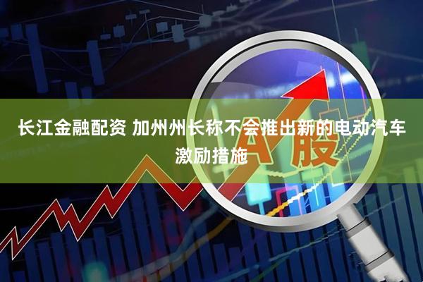 长江金融配资 加州州长称不会推出新的电动汽车激励措施