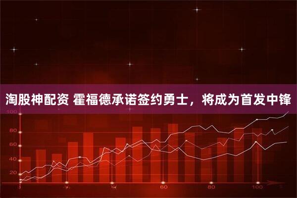 淘股神配资 霍福德承诺签约勇士，将成为首发中锋