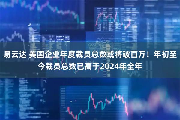 易云达 美国企业年度裁员总数或将破百万！年初至今裁员总数已高于2024年全年