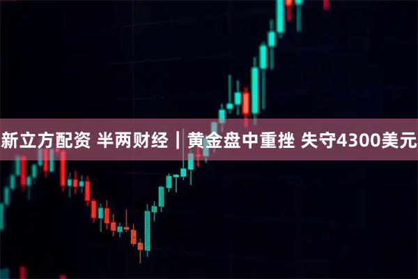 新立方配资 半两财经｜黄金盘中重挫 失守4300美元