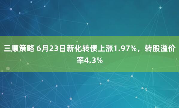 三顺策略 6月23日新化转债上涨1.97%，转股溢价率4.3%