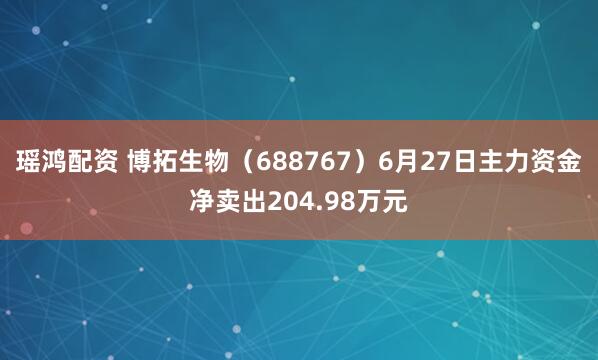 瑶鸿配资 博拓生物（688767）6月27日主力资金净卖出204.98万元