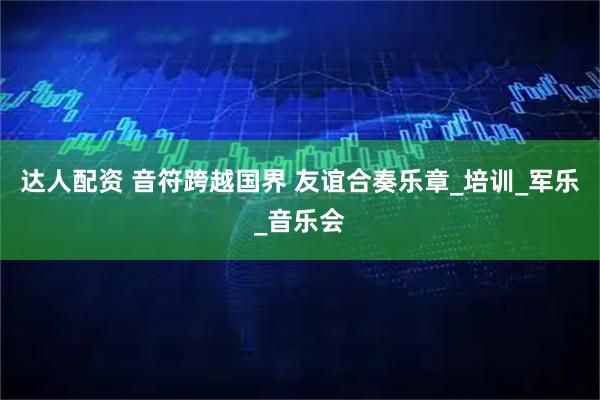 达人配资 音符跨越国界 友谊合奏乐章_培训_军乐_音乐会
