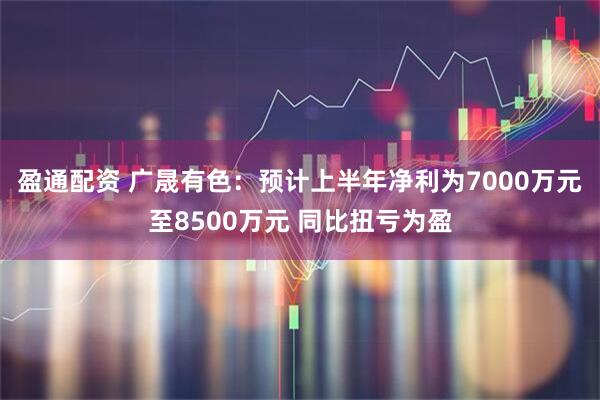 盈通配资 广晟有色：预计上半年净利为7000万元至8500万元 同比扭亏为盈