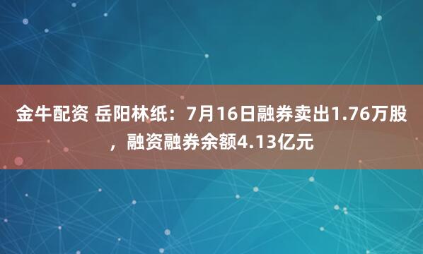 金牛配资 岳阳林纸：7月16日融券卖出1.76万股，融资融券余额4.13亿元
