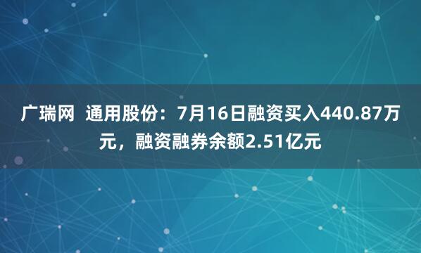 广瑞网  通用股份：7月16日融资买入440.87万元，融资融券余额2.51亿元