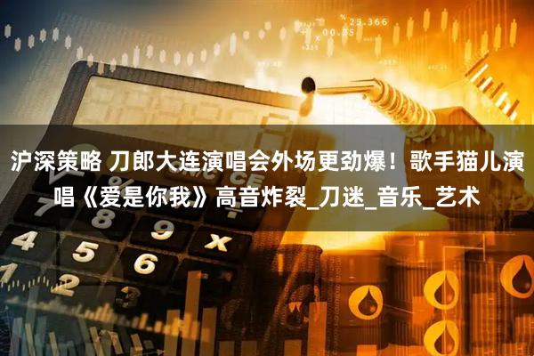 沪深策略 刀郎大连演唱会外场更劲爆！歌手猫儿演唱《爱是你我》高音炸裂_刀迷_音乐_艺术