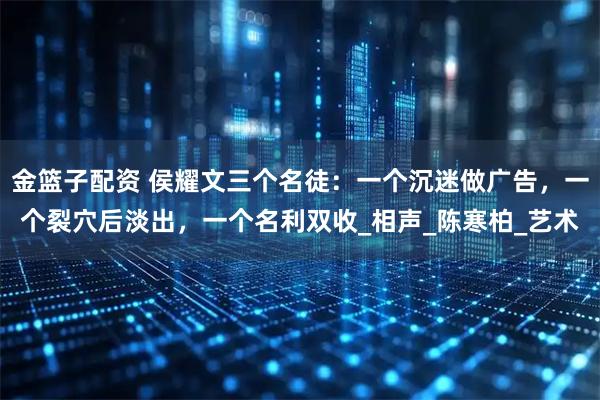 金篮子配资 侯耀文三个名徒:一个沉迷做广告,一个裂穴后淡出,一个名利双收_相声_陈寒柏_艺术