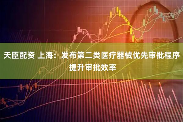 天臣配资 上海:发布第二类医疗器械优先审批程序 提升审批效率