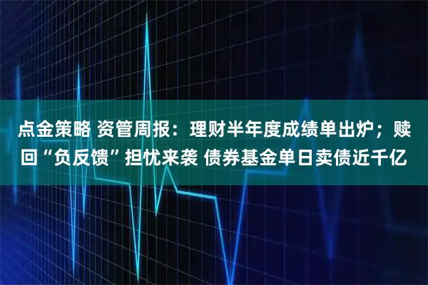 点金策略 资管周报：理财半年度成绩单出炉；赎回“负反馈”担忧来袭 债券基金单日卖债近千亿