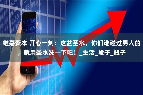 维嘉资本 开心一刻：这盆圣水，你们谁碰过男人的，就用圣水洗一下吧！_生活_段子_瓶子