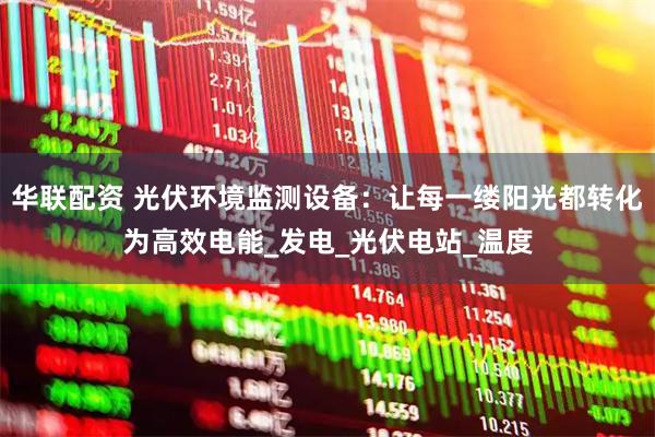 华联配资 光伏环境监测设备:让每一缕阳光都转化为高效电能_发电_光伏电站_温度