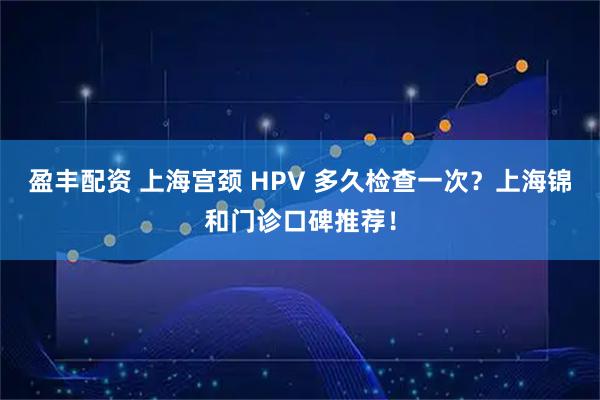 盈丰配资 上海宫颈 HPV 多久检查一次？上海锦和门诊口碑推荐！