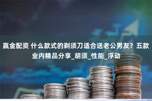 赢金配资 什么款式的剃须刀适合送老公男友？五款业内精品分享_胡须_性能_浮动