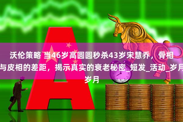 沃伦策略 当46岁高圆圆秒杀43岁宋慧乔,骨相与皮相的差距,揭示真实的衰老秘密_短发_活动_岁月
