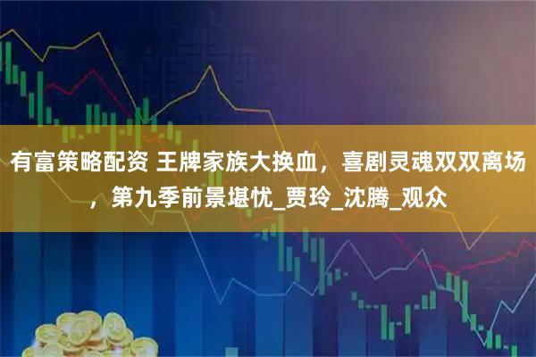 有富策略配资 王牌家族大换血,喜剧灵魂双双离场,第九季前景堪忧_贾玲_沈腾_观众