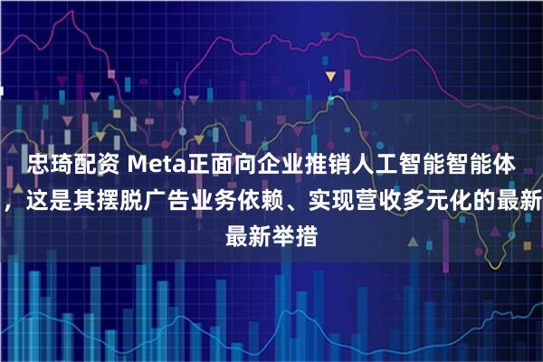 忠琦配资 Meta正面向企业推销人工智能智能体产品,这是其摆脱广告业务依赖、实现营收多元化的最新举措