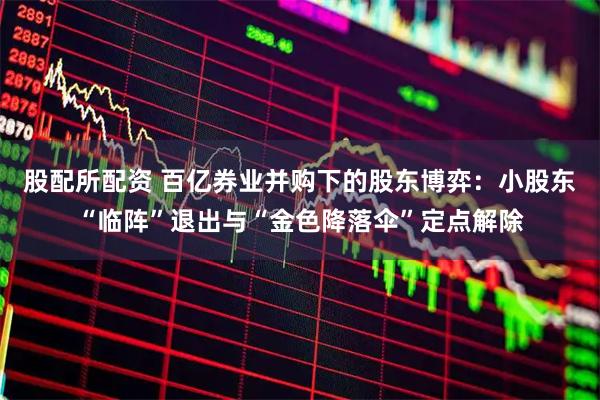 股配所配资 百亿券业并购下的股东博弈：小股东“临阵”退出与“金色降落伞”定点解除