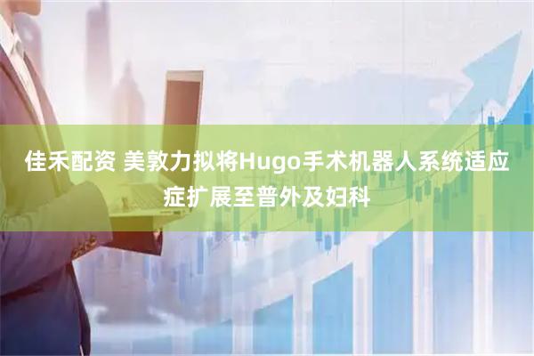 佳禾配资 美敦力拟将Hugo手术机器人系统适应症扩展至普外及妇科